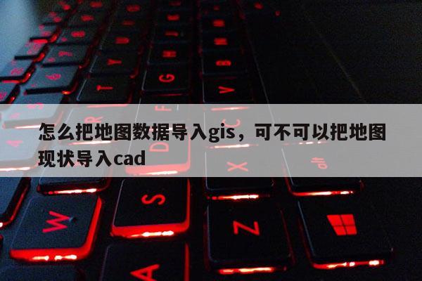 怎么把地圖數據導入gis，可不可以把地圖現狀導入cad