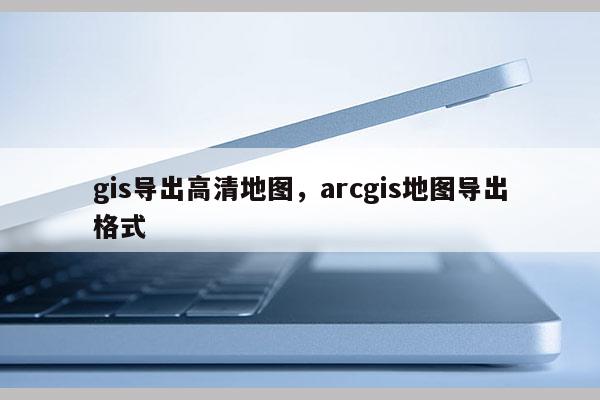 gis導出高清地圖，arcgis地圖導出格式