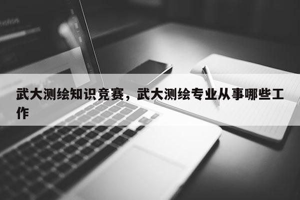 武大測繪知識競賽，武大測繪專業從事哪些工作