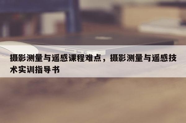 攝影測量與遙感課程難點，攝影測量與遙感技術實訓指導書