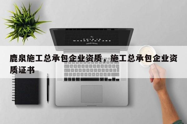 鹿泉施工總承包企業資質，施工總承包企業資質證書