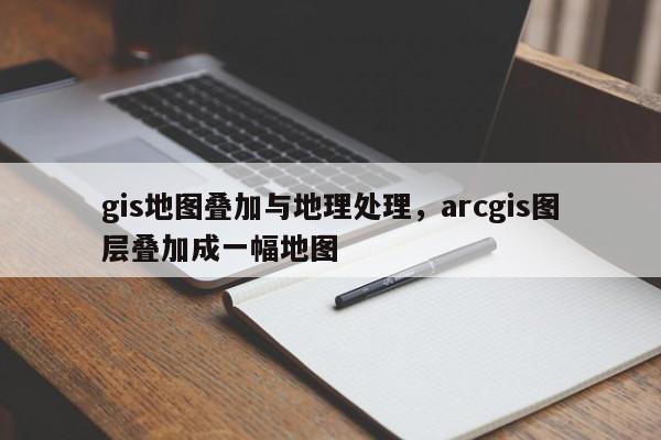 gis地圖疊加與地理處理，arcgis圖層疊加成一幅地圖