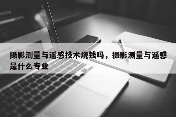 攝影測量與遙感技術燒錢嗎，攝影測量與遙感是什么專業