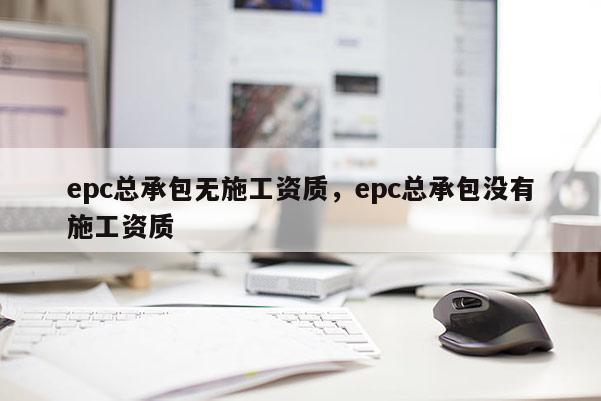 epc總承包無施工資質(zhì)，epc總承包沒有施工資質(zhì)