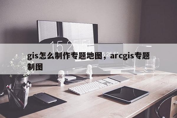 gis怎么制作專題地圖，arcgis專題制圖