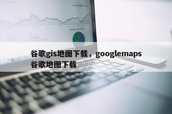 谷歌gis地圖下載，googlemaps谷歌地圖下載