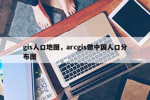 gis人口地圖，arcgis做中國(guó)人口分布圖