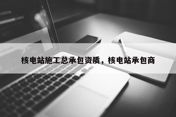 核電站施工總承包資質，核電站承包商