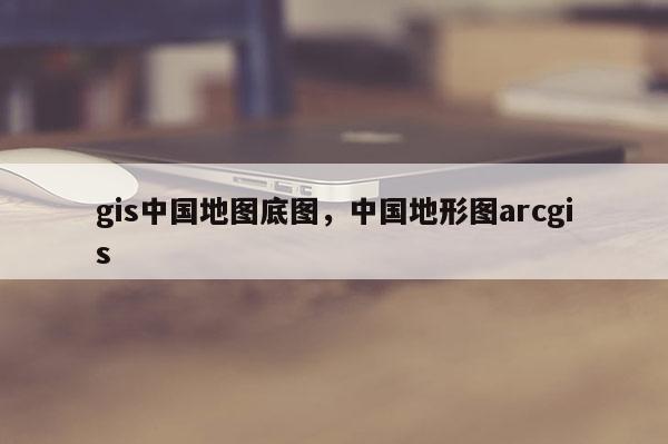 gis中國地圖底圖，中國地形圖arcgis