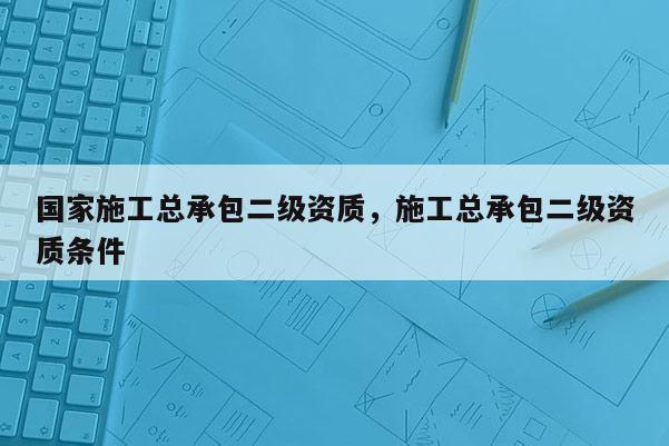 國家施工總承包二級資質，施工總承包二級資質條件