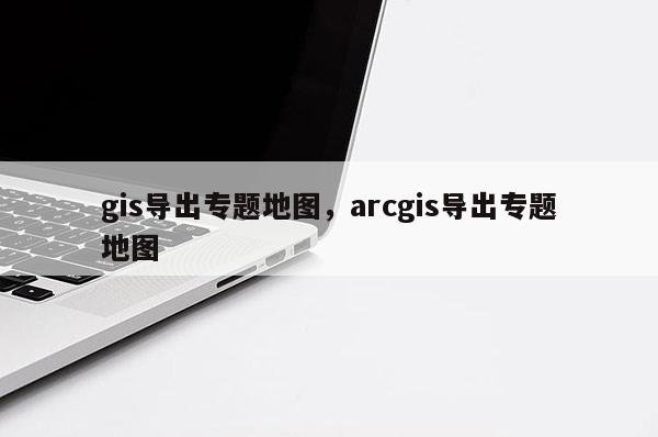 gis導出專題地圖，arcgis導出專題地圖