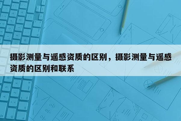 攝影測量與遙感資質(zhì)的區(qū)別，攝影測量與遙感資質(zhì)的區(qū)別和聯(lián)系