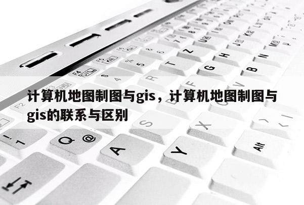 計算機地圖制圖與gis，計算機地圖制圖與gis的聯系與區別