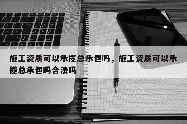 施工資質可以承攬總承包嗎，施工資質可以承攬總承包嗎合法嗎