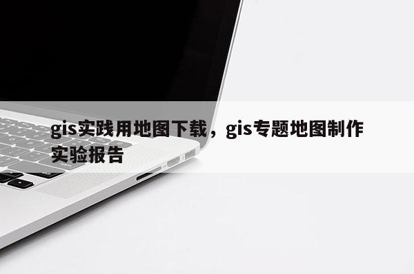 gis實踐用地圖下載，gis專題地圖制作實驗報告