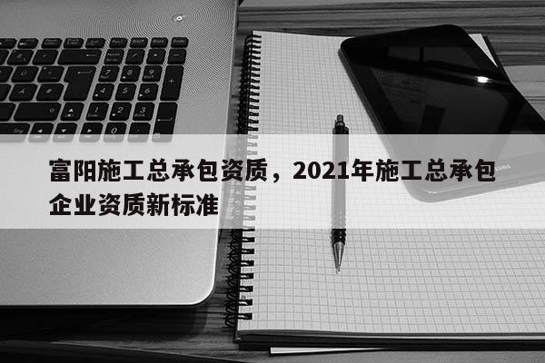 富陽施工總承包資質，2021年施工總承包企業資質新標準