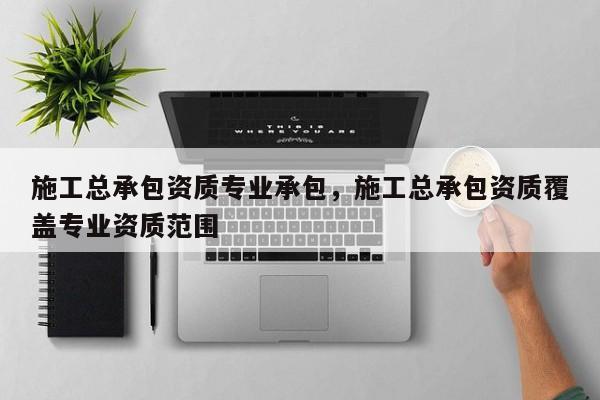 施工總承包資質專業承包，施工總承包資質覆蓋專業資質范圍