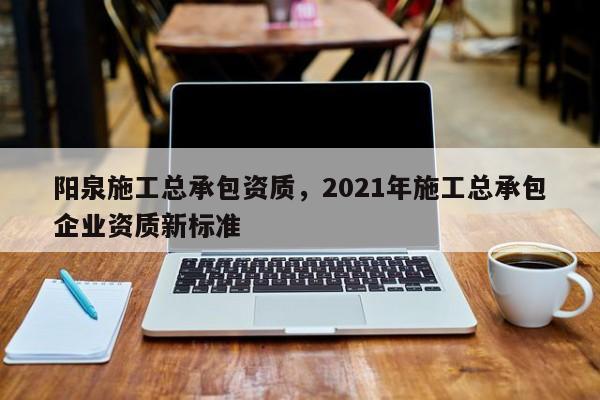 陽泉施工總承包資質，2021年施工總承包企業資質新標準