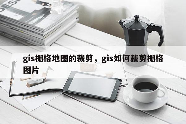 gis柵格地圖的裁剪，gis如何裁剪柵格圖片