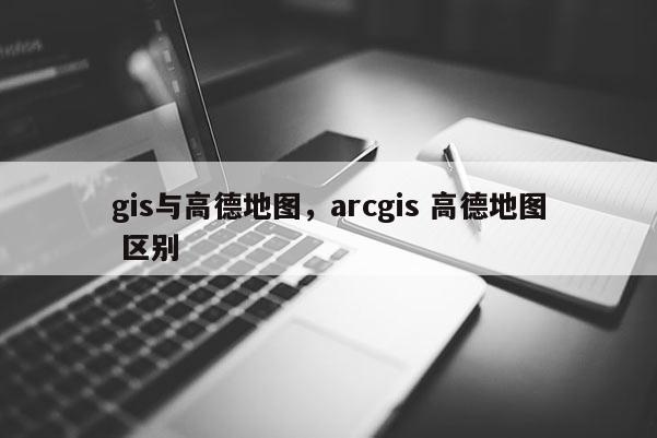 gis與高德地圖，arcgis 高德地圖 區別