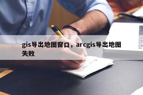 gis導出地圖窗口，arcgis導出地圖失敗