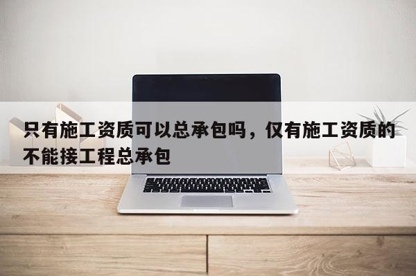 只有施工資質可以總承包嗎，僅有施工資質的不能接工程總承包