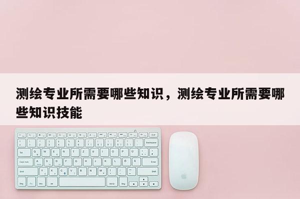 測繪專業(yè)所需要哪些知識，測繪專業(yè)所需要哪些知識技能