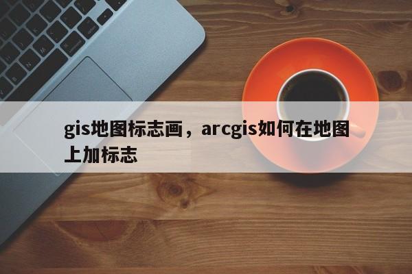 gis地圖標志畫，arcgis如何在地圖上加標志