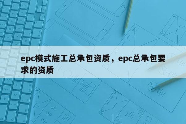 epc模式施工總承包資質，epc總承包要求的資質