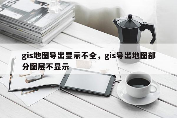 gis地圖導出顯示不全，gis導出地圖部分圖層不顯示