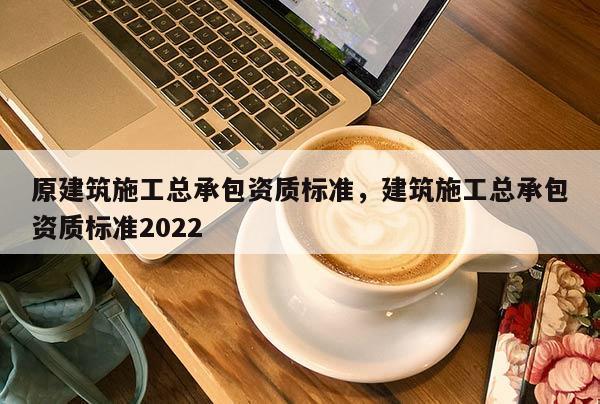 原建筑施工總承包資質標準，建筑施工總承包資質標準2022