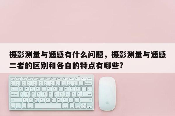 攝影測量與遙感有什么問題，攝影測量與遙感二者的區別和各自的特點有哪些?