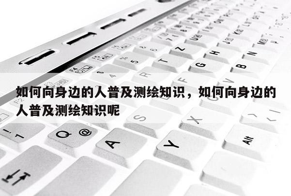 如何向身邊的人普及測繪知識，如何向身邊的人普及測繪知識呢