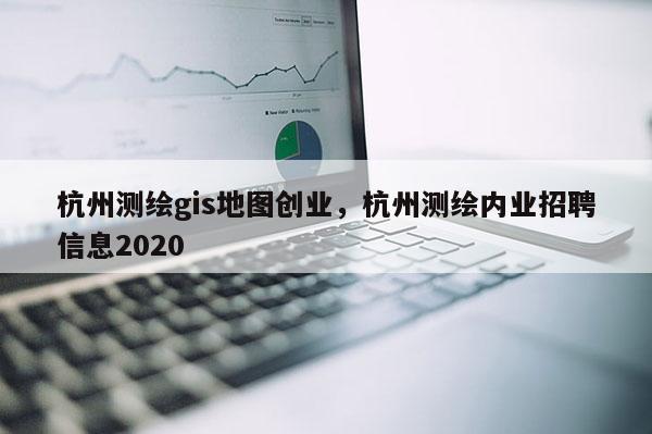 杭州測繪gis地圖創業，杭州測繪內業招聘信息2020