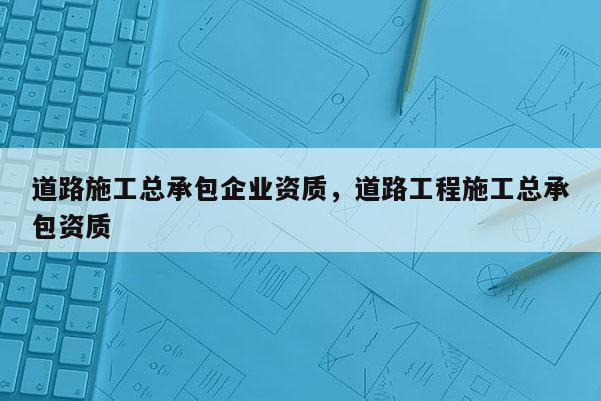 道路施工總承包企業(yè)資質(zhì)，道路工程施工總承包資質(zhì)