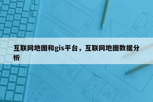 互聯(lián)網(wǎng)地圖和gis平臺，互聯(lián)網(wǎng)地圖數(shù)據(jù)分析