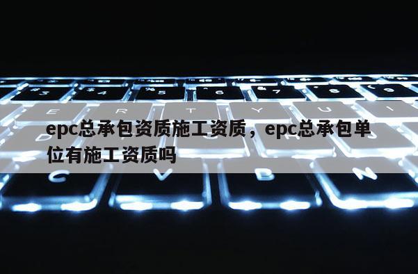 epc總承包資質施工資質，epc總承包單位有施工資質嗎