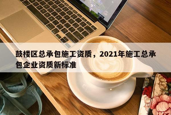 鼓樓區總承包施工資質，2021年施工總承包企業資質新標準