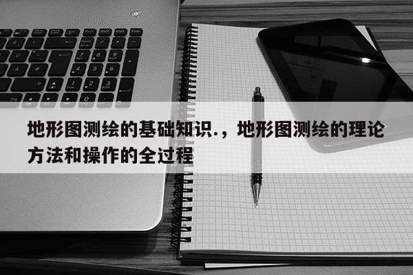 地形圖測繪的基礎知識.，地形圖測繪的理論方法和操作的全過程