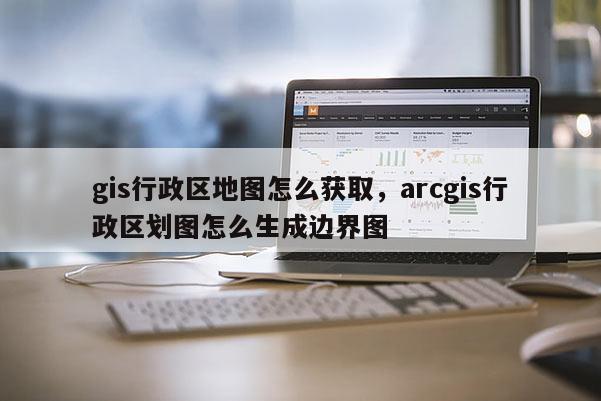 gis行政區(qū)地圖怎么獲取，arcgis行政區(qū)劃圖怎么生成邊界圖