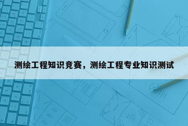 測繪工程知識競賽，測繪工程專業(yè)知識測試