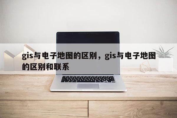 gis與電子地圖的區別，gis與電子地圖的區別和聯系