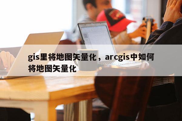 gis里將地圖矢量化，arcgis中如何將地圖矢量化