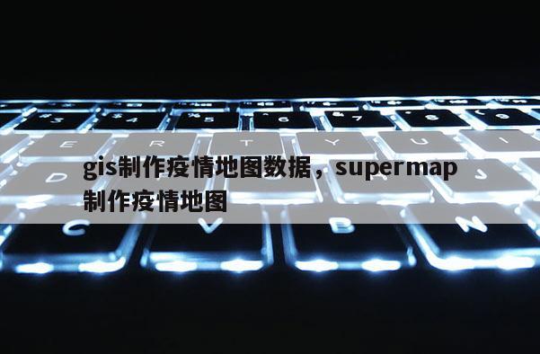 gis制作疫情地圖數據，supermap制作疫情地圖