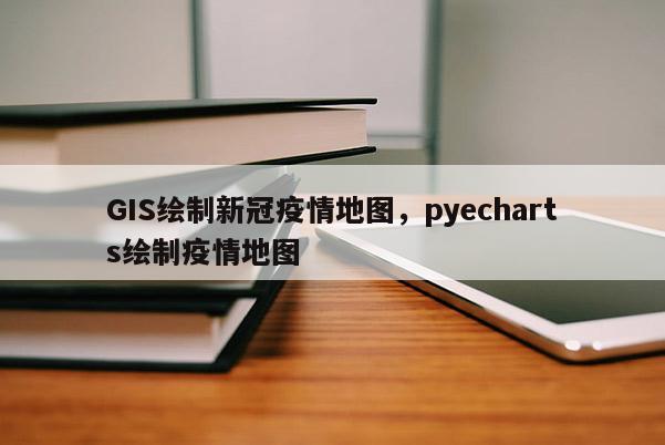 GIS繪制新冠疫情地圖，pyecharts繪制疫情地圖