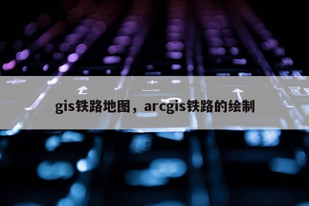 gis鐵路地圖，arcgis鐵路的繪制