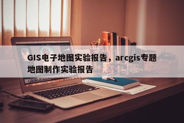 GIS電子地圖實驗報告，arcgis專題地圖制作實驗報告