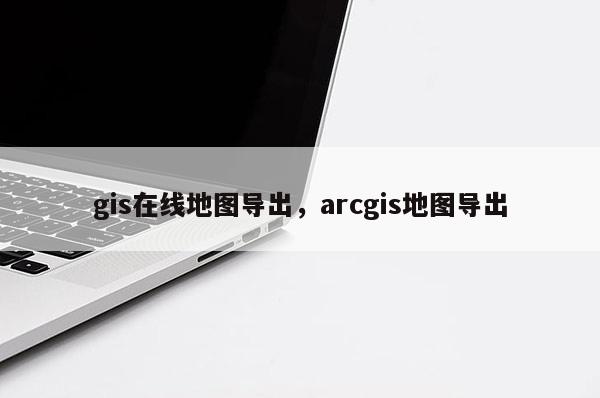 gis在線地圖導(dǎo)出，arcgis地圖導(dǎo)出