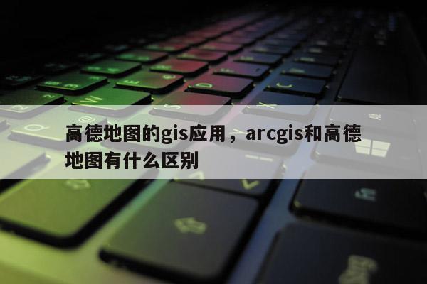 高德地圖的gis應(yīng)用，arcgis和高德地圖有什么區(qū)別