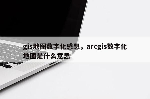 gis地圖數字化感想，arcgis數字化地圖是什么意思